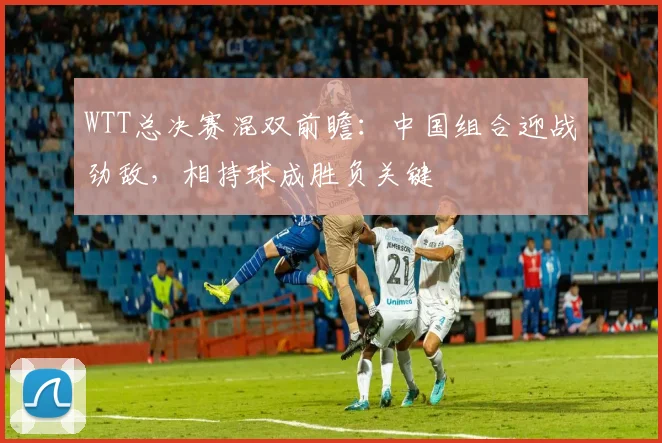 WTT总决赛混双前瞻：中国组合迎战劲敌，相持球成胜负关键