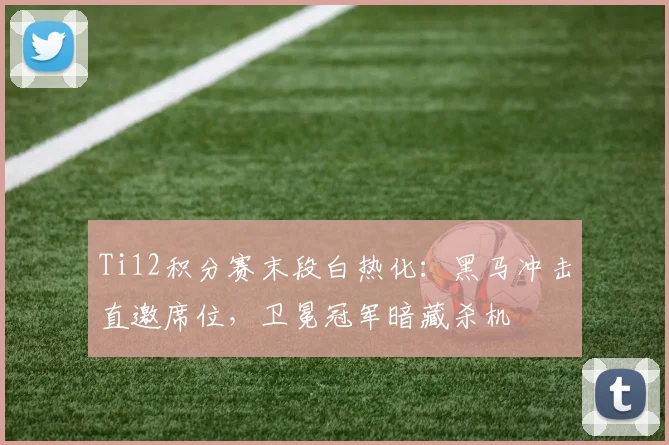 Ti12积分赛末段白热化：黑马冲击直邀席位，卫冕冠军暗藏杀机