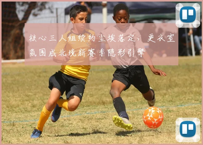 核心三人组续约尘埃落定，更衣室氛围成北境新赛季隐形引擎