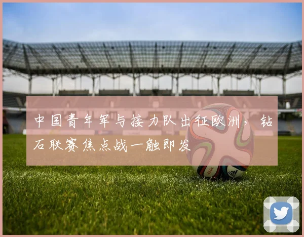 中国青年军与接力队出征欧洲，钻石联赛焦点战一触即发