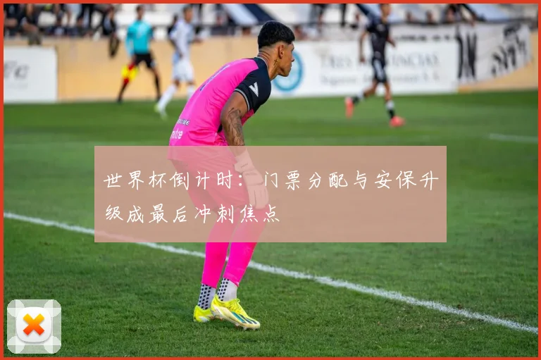 世界杯倒计时：门票分配与安保升级成最后冲刺焦点