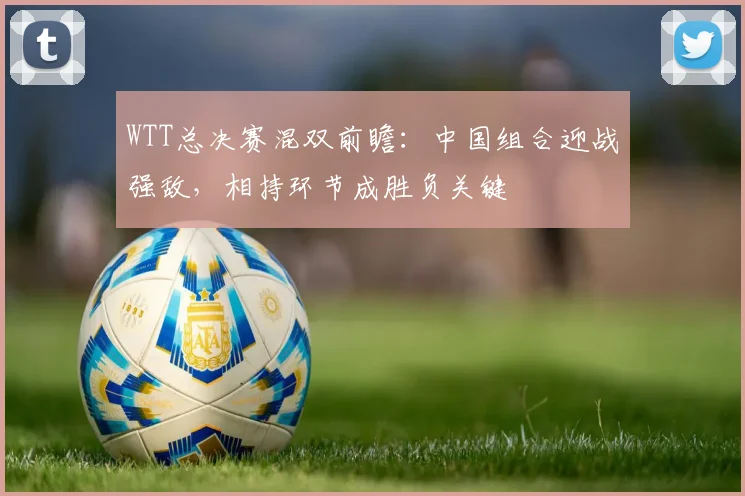 WTT总决赛混双前瞻：中国组合迎战强敌，相持环节成胜负关键