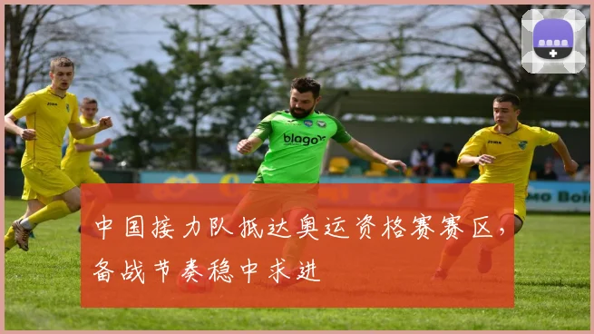 中国接力队抵达奥运资格赛赛区，备战节奏稳中求进