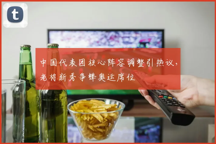 中国代表团核心阵容调整引热议，老将新秀争锋奥运席位