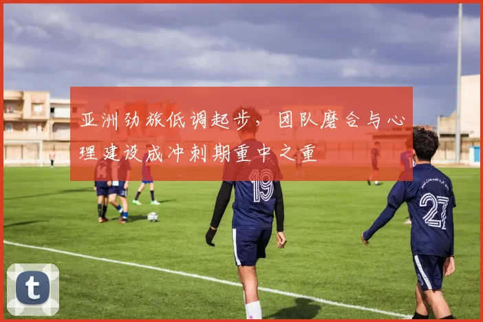 亚洲劲旅低调起步，团队磨合与心理建设成冲刺期重中之重