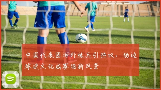 中国代表团海外练兵引热议，场边球迷文化成赛场新风景