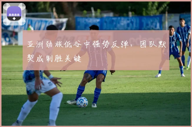 亚洲劲旅低谷中强势反弹，团队默契成制胜关键