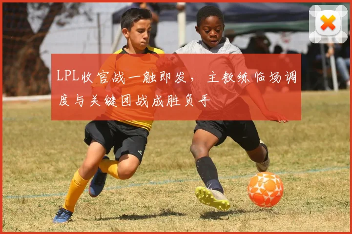 LPL收官战一触即发，主教练临场调度与关键团战成胜负手