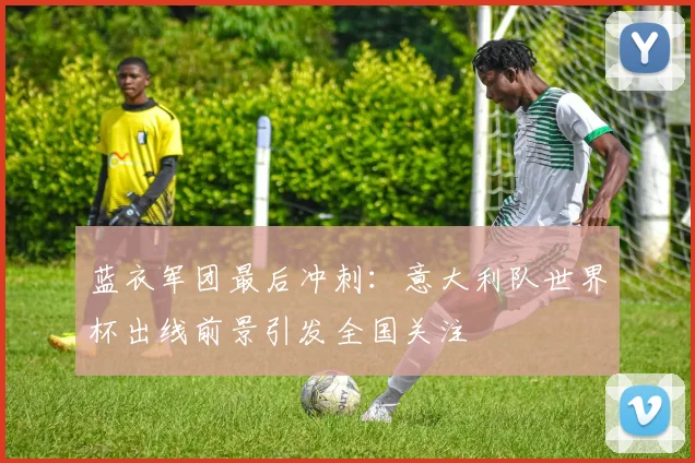 蓝衣军团最后冲刺：意大利队世界杯出线前景引发全国关注