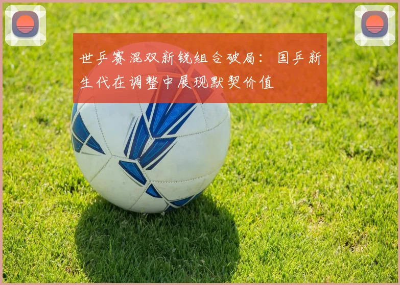 世乒赛混双新锐组合破局：国乒新生代在调整中展现默契价值