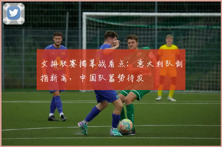 女排联赛揭幕战看点：意大利队剑指新高，中国队蓄势待发